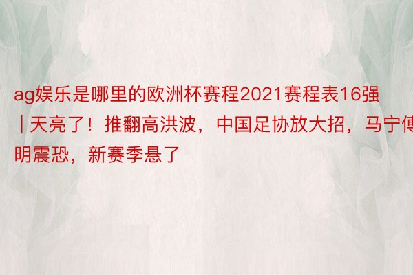 ag娱乐是哪里的欧洲杯赛程2021赛程表16强 | 天亮了！推翻高洪波，中国足协放大招，马宁傅明震恐，新赛季悬了