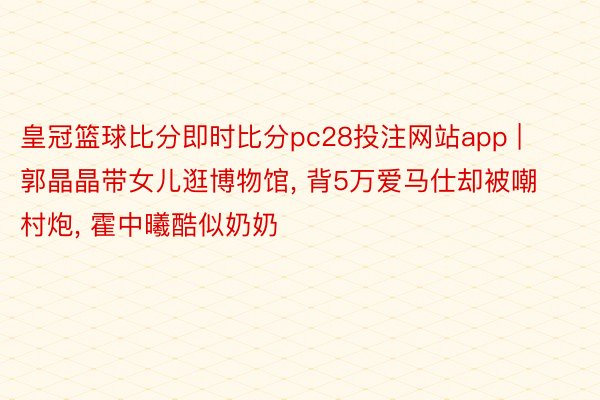 皇冠篮球比分即时比分pc28投注网站app | 郭晶晶带女儿逛博物馆, 背5万爱马仕却被嘲村炮, 霍中曦酷似奶奶