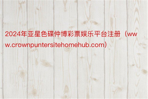 2024年亚星色碟仲博彩票娱乐平台注册（www.crownpuntersitehomehub.com）