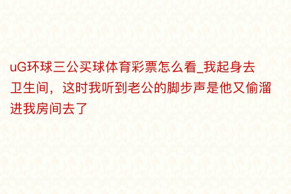 uG环球三公买球体育彩票怎么看_我起身去卫生间，这时我听到老公的脚步声是他又偷溜进我房间去了