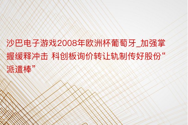 沙巴电子游戏2008年欧洲杯葡萄牙_加强掌握缓释冲击 科创板询价转让轨制传好股份“派遣棒”
