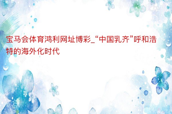 宝马会体育鸿利网址博彩_“中国乳齐”呼和浩特的海外化时代