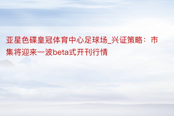 亚星色碟皇冠体育中心足球场_兴证策略：市集将迎来一波beta式开刊行情