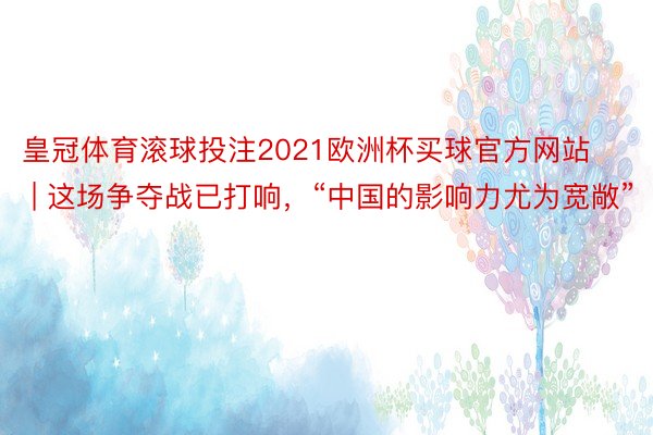 皇冠体育滚球投注2021欧洲杯买球官方网站 | 这场争夺战已打响，“中国的影响力尤为宽敞”