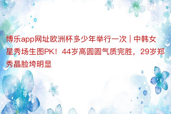 博乐app网址欧洲杯多少年举行一次 | 中韩女星秀场生图PK！44岁高圆圆气质完胜，29岁郑秀晶脸垮明显