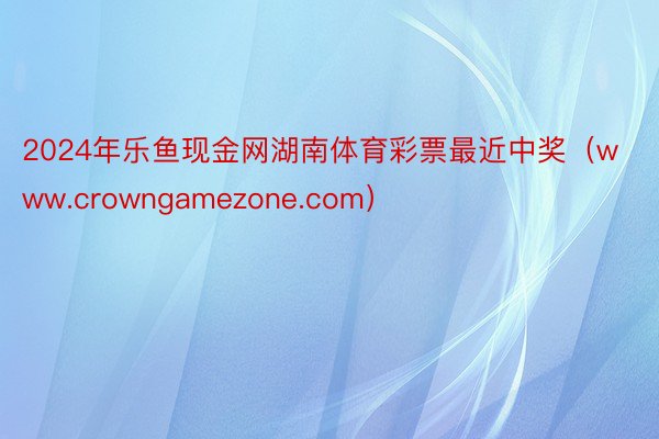 2024年乐鱼现金网湖南体育彩票最近中奖（www.crowngamezone.com）