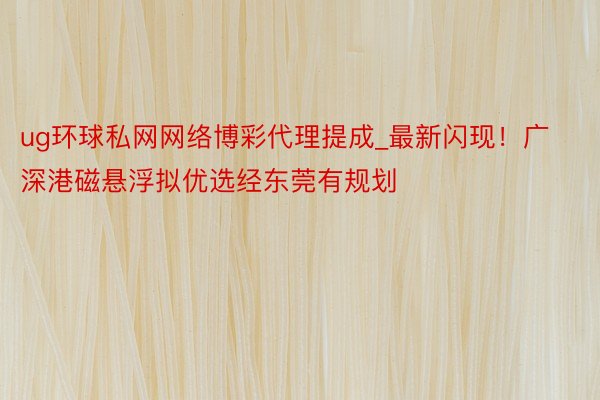 ug环球私网网络博彩代理提成_最新闪现！广深港磁悬浮拟优选经东莞有规划