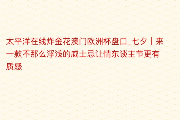 太平洋在线炸金花澳门欧洲杯盘口_七夕｜来一款不那么浮浅的威士忌让情东谈主节更有质感