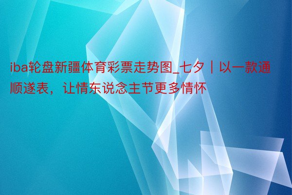 iba轮盘新疆体育彩票走势图_七夕｜以一款通顺遂表，让情东说念主节更多情怀
