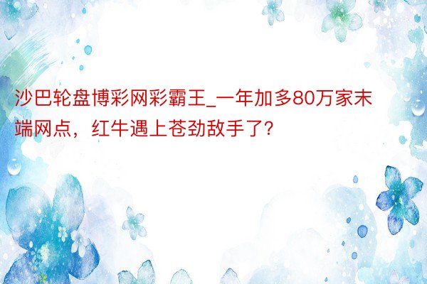 沙巴轮盘博彩网彩霸王_一年加多80万家末端网点，红牛遇上苍劲敌手了？