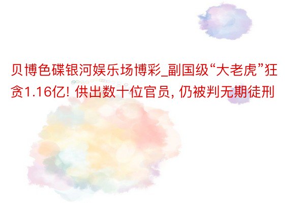 贝博色碟银河娱乐场博彩_副国级“大老虎”狂贪1.16亿! 供出数十位官员, 仍被判无期徒刑