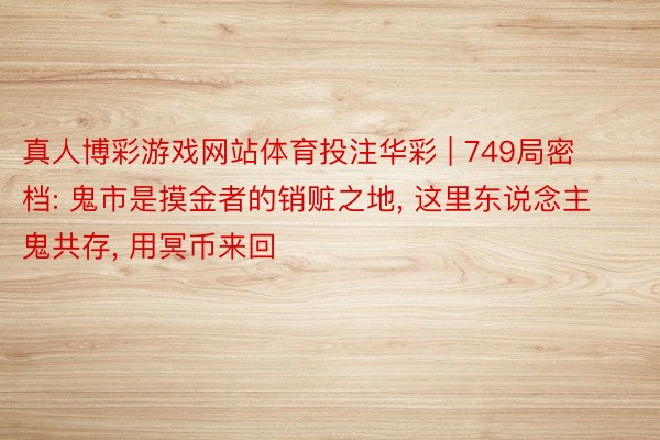 真人博彩游戏网站体育投注华彩 | 749局密档: 鬼市是摸金者的销赃之地, 这里东说念主鬼共存, 用冥币来回