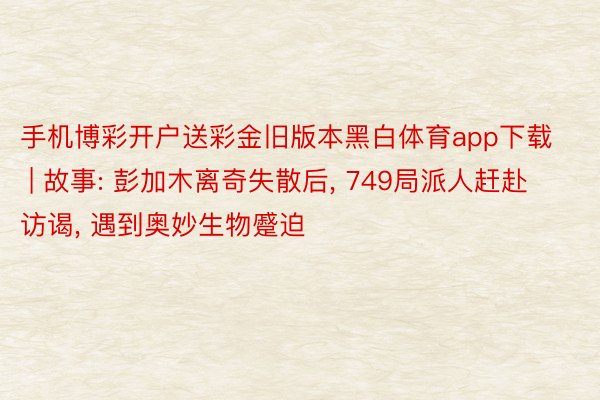 手机博彩开户送彩金旧版本黑白体育app下载 | 故事: 彭加⽊离奇失散后, 749局派⼈赶赴访谒, 遇到奥妙⽣物蹙迫