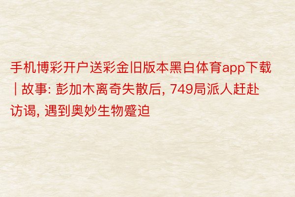 手机博彩开户送彩金旧版本黑白体育app下载 | 故事: 彭加⽊离奇失散后， 749局派⼈赶赴访谒， 遇到奥妙⽣物蹙迫