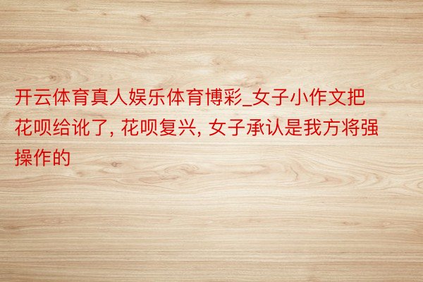 开云体育真人娱乐体育博彩_女子小作文把花呗给讹了, 花呗复兴, 女子承认是我方将强操作的
