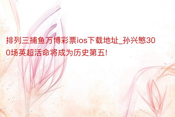 排列三捕鱼万博彩票ios下载地址_孙兴慜300场英超活命将成为历史第五!