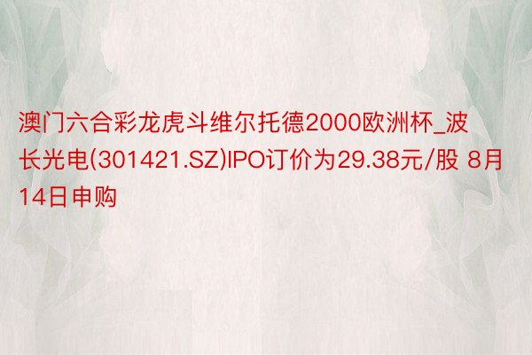 澳门六合彩龙虎斗维尔托德2000欧洲杯_波长光电(301421.SZ)IPO订价为29.38元/股 8月14日申购