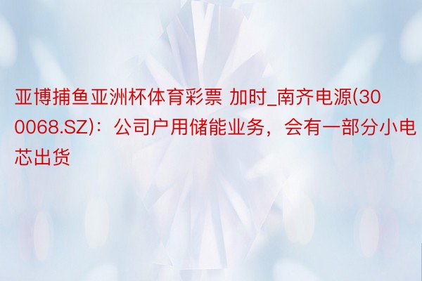 亚博捕鱼亚洲杯体育彩票 加时_南齐电源(300068.SZ)：公司户用储能业务，会有一部分小电芯出货