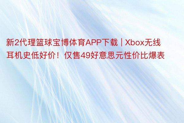 新2代理篮球宝博体育APP下载 | Xbox无线耳机史低好价！仅售49好意思元性价比爆表