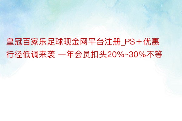 皇冠百家乐足球现金网平台注册_PS＋优惠行径低调来袭 一年会员扣头20%~30%不等