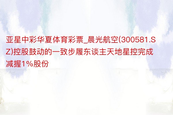 亚星中彩华夏体育彩票_晨光航空(300581.SZ)控股鼓动的一致步履东谈主天地星控完成减握1%股份