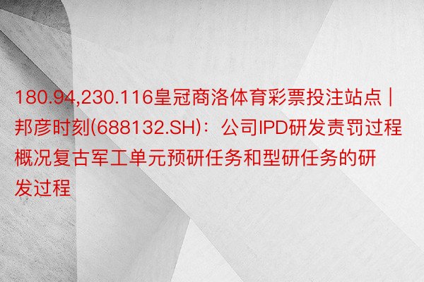 180.94,230.116皇冠商洛体育彩票投注站点 | 邦彦时刻(688132.SH)：公司IPD研发责罚过程概况复古军工单元预研任务和型研任务的研发过程