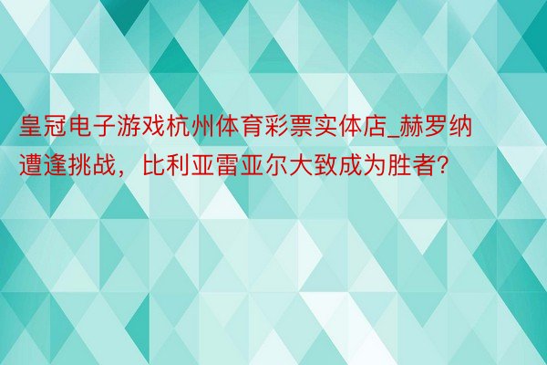 皇冠电子游戏杭州体育彩票实体店_赫罗纳遭逢挑战，比利亚雷亚尔大致成为胜者？