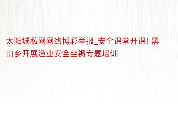 太阳城私网网络博彩举报_安全课堂开课! 黑山乡开展渔业安全坐褥专题培训