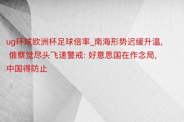 ug环球欧洲杯足球倍率_南海形势迟缓升温, 俄察觉尽头飞速警戒: 好意思国在作念局, 中国得防止