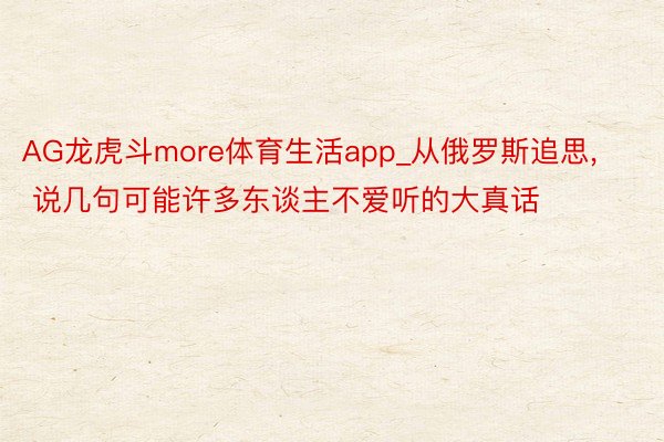 AG龙虎斗more体育生活app_从俄罗斯追思, 说几句可能许多东谈主不爱听的大真话