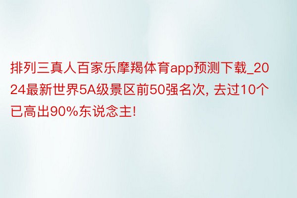 排列三真人百家乐摩羯体育app预测下载_2024最新世界5A级景区前50强名次, 去过10个已高出90%东说念主!