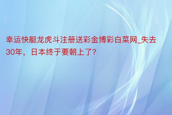 幸运快艇龙虎斗注册送彩金博彩白菜网_失去30年，日本终于要朝上了？
