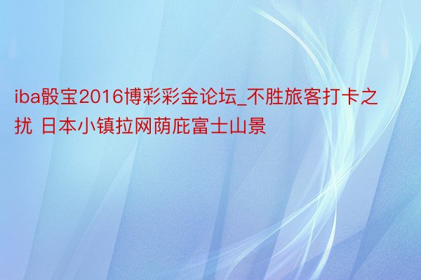 iba骰宝2016博彩彩金论坛_不胜旅客打卡之扰 日本小镇拉网荫庇富士山景