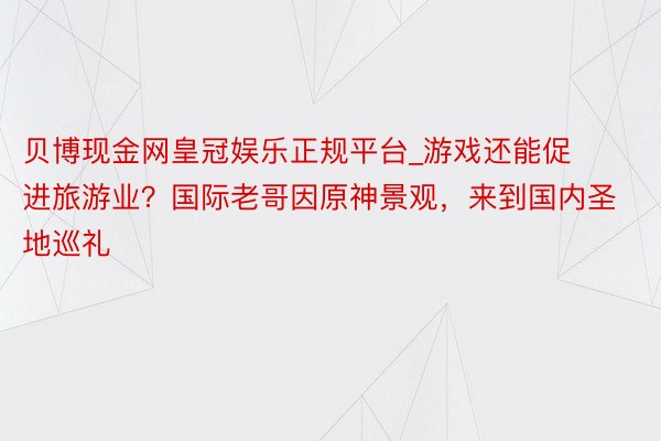 贝博现金网皇冠娱乐正规平台_游戏还能促进旅游业？国际老哥因原神景观，来到国内圣地巡礼