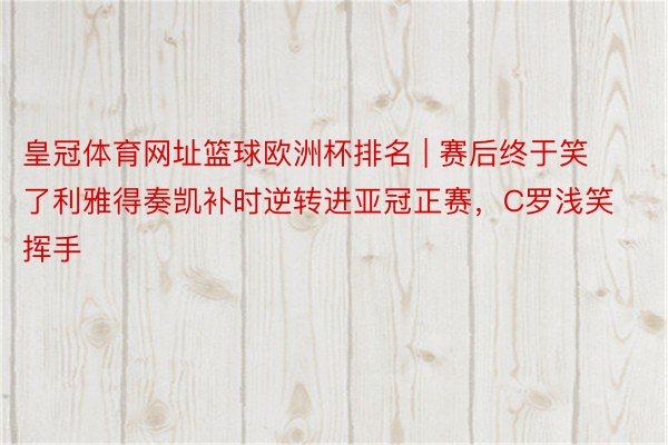 皇冠体育网址篮球欧洲杯排名 | 赛后终于笑了利雅得奏凯补时逆转进亚冠正赛，C罗浅笑挥手