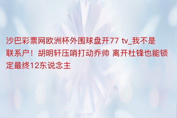 沙巴彩票网欧洲杯外围球盘开77 tv_我不是联系户！胡明轩压哨打动乔帅 离开杜锋也能锁定最终12东说念主
