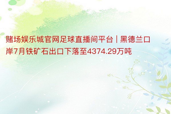 赌场娱乐城官网足球直播间平台 | 黑德兰口岸7月铁矿石出口下落至4374.29万吨