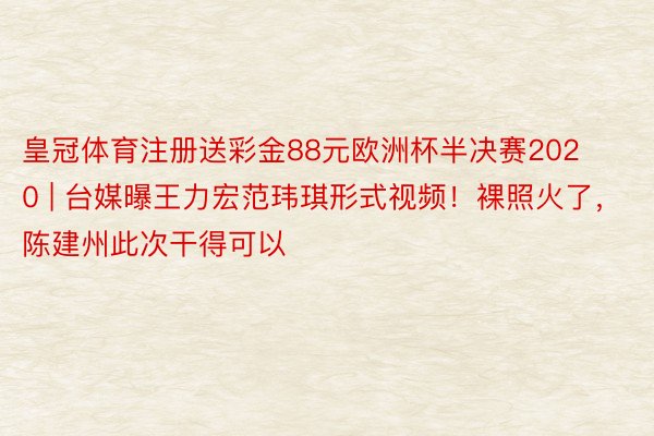 皇冠体育注册送彩金88元欧洲杯半决赛2020 | 台媒曝王力宏范玮琪形式视频！裸照火了，陈建州此次干得可以