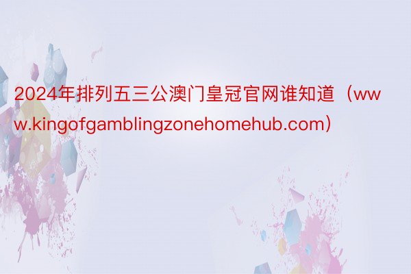 2024年排列五三公澳门皇冠官网谁知道（www.kingofgamblingzonehomehub.com）
