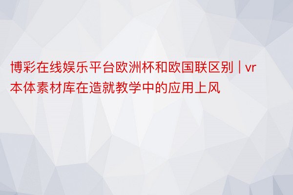 博彩在线娱乐平台欧洲杯和欧国联区别 | vr本体素材库在造就教学中的应用上风