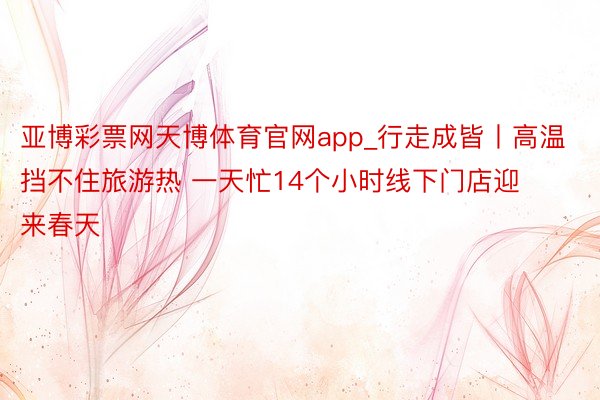 亚博彩票网天博体育官网app_行走成皆丨高温挡不住旅游热 一天忙14个小时线下门店迎来春天