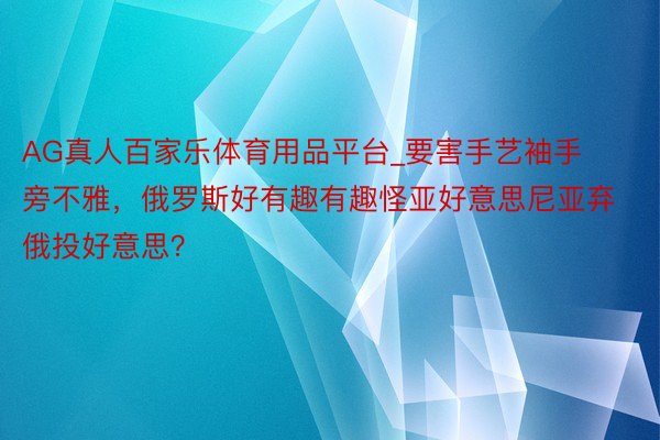AG真人百家乐体育用品平台_要害手艺袖手旁不雅，俄罗斯好有趣有趣怪亚好意思尼亚弃俄投好意思？
