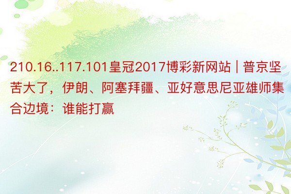 210.16..117.101皇冠2017博彩新网站 | 普京坚苦大了，伊朗、阿塞拜疆、亚好意思尼亚雄师集合边境：谁能打赢