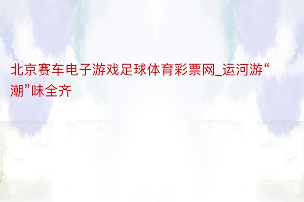 北京赛车电子游戏足球体育彩票网_运河游“潮”味全齐