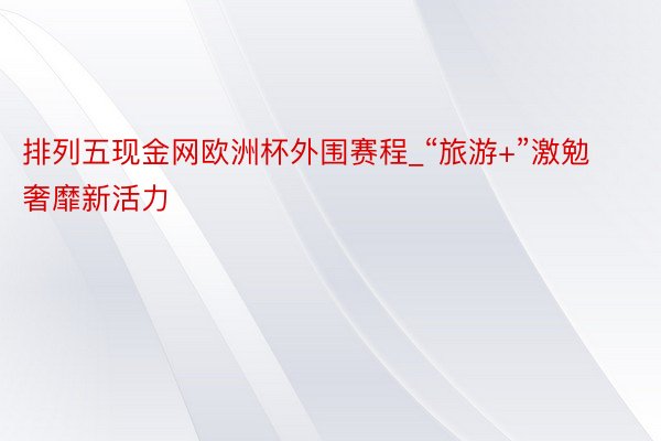 排列五现金网欧洲杯外围赛程_“旅游+”激勉奢靡新活力