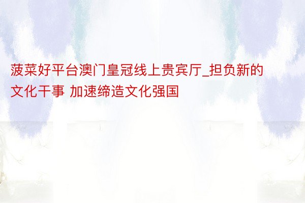 菠菜好平台澳门皇冠线上贵宾厅_担负新的文化干事 加速缔造文化强国