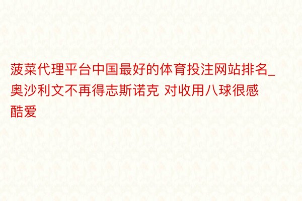 菠菜代理平台中国最好的体育投注网站排名_奥沙利文不再得志斯诺克 对收用八球很感酷爱