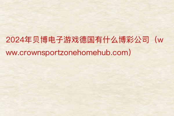2024年贝博电子游戏德国有什么博彩公司（www.crownsportzonehomehub.com）
