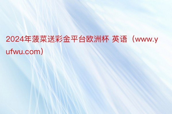 2024年菠菜送彩金平台欧洲杯 英语（www.yufwu.com）