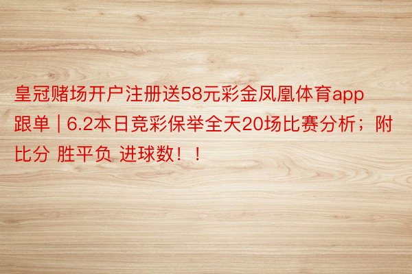 皇冠赌场开户注册送58元彩金凤凰体育app跟单 | 6.2本日竞彩保举全天20场比赛分析；附比分 胜平负 进球数！！